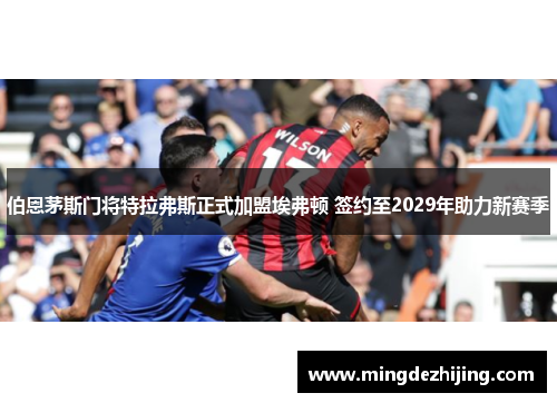 伯恩茅斯门将特拉弗斯正式加盟埃弗顿 签约至2029年助力新赛季